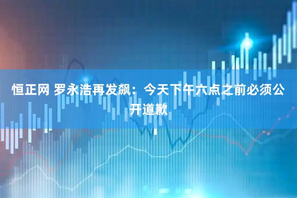 恒正网 罗永浩再发飙：今天下午六点之前必须公开道歉
