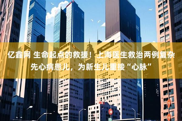 亿鑫网 生命起点的救援！上海医生救治两例复杂先心病患儿，为新生儿重接“心脉”