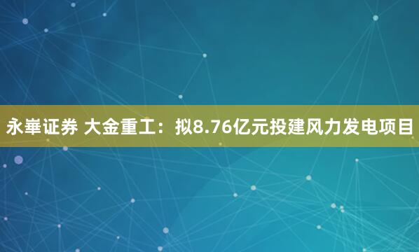 永崋证券 大金重工：拟8.76亿元投建风力发电项目