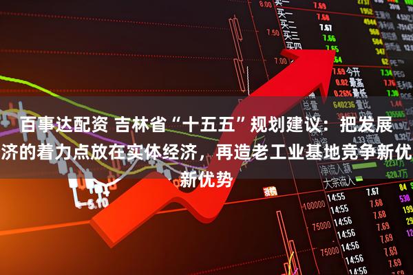 百事达配资 吉林省“十五五”规划建议：把发展经济的着力点放在实体经济，再造老工业基地竞争新优势