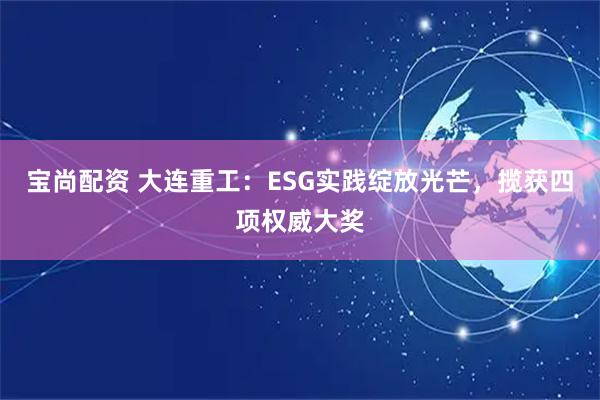 宝尚配资 大连重工：ESG实践绽放光芒，揽获四项权威大奖