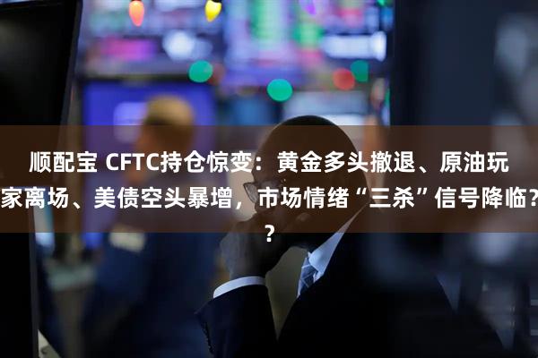 顺配宝 CFTC持仓惊变：黄金多头撤退、原油玩家离场、美债空头暴增，市场情绪“三杀”信号降临？