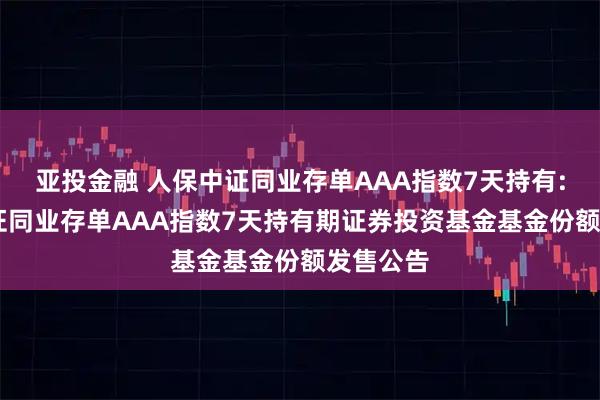亚投金融 人保中证同业存单AAA指数7天持有: 人保中证同业存单AAA指数7天持有期证券投资基金基金份额发售公告