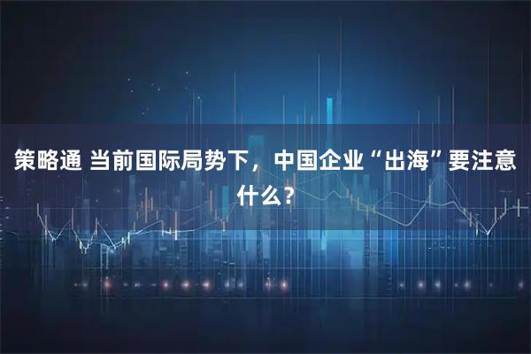 策略通 当前国际局势下，中国企业“出海”要注意什么？
