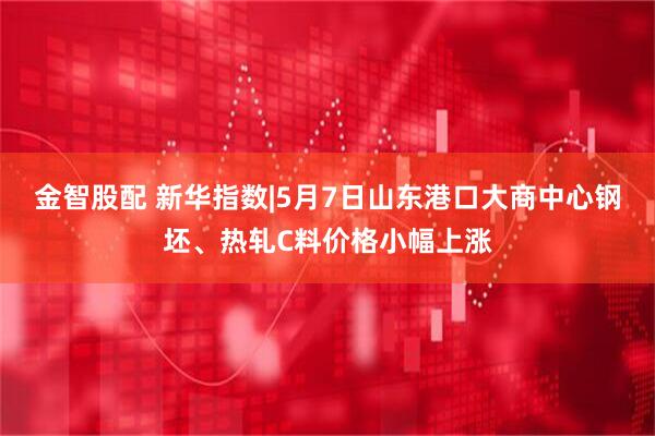 金智股配 新华指数|5月7日山东港口大商中心钢坯、热轧C料价格小幅上涨