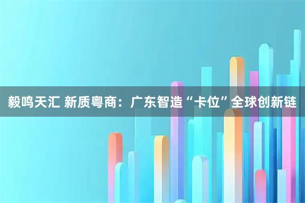 毅鸣天汇 新质粤商：广东智造“卡位”全球创新链