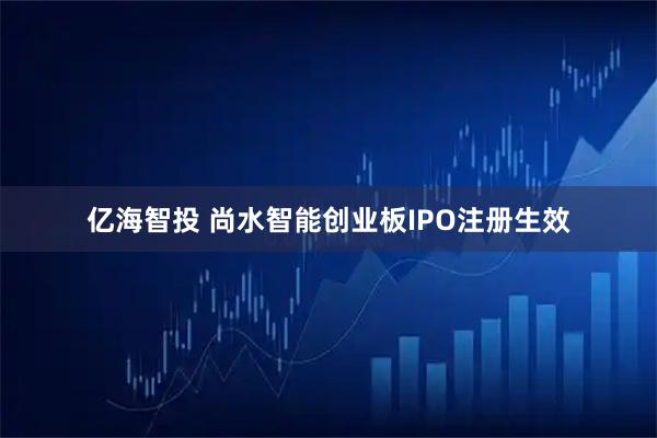 亿海智投 尚水智能创业板IPO注册生效