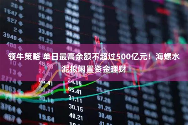 领牛策略 单日最高余额不超过500亿元！海螺水泥拟闲置资金理财