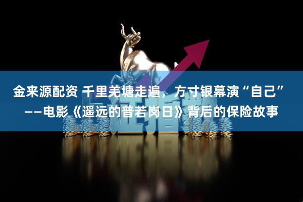 金来源配资 千里羌塘走遍，方寸银幕演“自己” ——电影《遥远的普若岗日》背后的保险故事