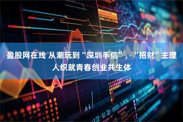盈股网在线 从潮玩到“深圳手信”，“招财”主理人织就青春创业共生体
