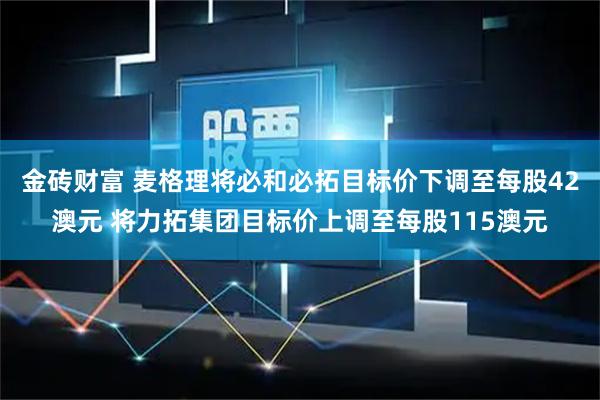 金砖财富 麦格理将必和必拓目标价下调至每股42澳元 将力拓集团目标价上调至每股115澳元