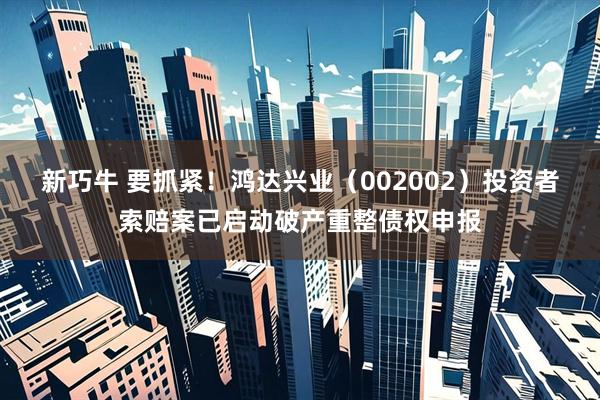 新巧牛 要抓紧！鸿达兴业（002002）投资者索赔案已启动破产重整债权申报