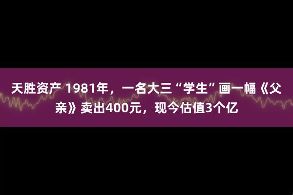 天胜资产 1981年，一名大三“学生”画一幅《父亲》卖出400元，现今估值3个亿